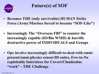 Future Strategic Issues, 7/01
Future(s) of SOF
• Becomes THE (only survivable) HUMAN Strike
Force (Army/Marines forced to become “SOF-Like”)
• Increasingly The “Overseas FBI” to counter the
increasingly capable (IO/Bio WMD) & horrific
destructive power of INDIVIDUALS and Groups
• Ops involve increasingly difficult-to-deal-with omni-
present/omni-physics sensor/ID suites, Few-to-No
exploitable Interstices for Covert/Clandestine
“work” - THE Challenge
 