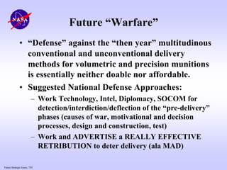 Future Strategic Issues, 7/01
Future “Warfare”
• “Defense” against the “then year” multitudinous
conventional and unconventional delivery
methods for volumetric and precision munitions
is essentially neither doable nor affordable.
• Suggested National Defense Approaches:
– Work Technology, Intel, Diplomacy, SOCOM for
detection/interdiction/deflection of the “pre-delivery”
phases (causes of war, motivational and decision
processes, design and construction, test)
– Work and ADVERTISE a REALLY EFFECTIVE
RETRIBUTION to deter delivery (ala MAD)
 