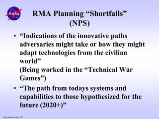 Future Strategic Issues, 7/01
RMA Planning “Shortfalls”
(NPS)
• “Indications of the innovative paths
adversaries might take or how they might
adapt technologies from the civilian
world”
(Being worked in the “Technical War
Games”)
• “The path from todays systems and
capabilities to those hypothesized for the
future (2020+)”
 