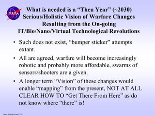 Future Strategic Issues, 7/01
What is needed is a “Then Year” (~2030)
Serious/Holistic Vision of Warfare Changes
Resulting from the On-going
IT/Bio/Nano/Virtual Technological Revolutions
• Such does not exist, “bumper sticker” attempts
extant.
• All are agreed, warfare will become increasingly
robotic and probably more affordable, swarms of
sensors/shooters are a given.
• A longer term “Vision” of these changes would
enable “mapping” from the present, NOT AT ALL
CLEAR HOW TO “Get There From Here” as do
not know where “there” is!
 