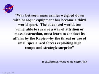 Future Strategic Issues, 7/01
“War between mass armies weighed down
with baroque equipment has become a third
world sport. The advanced world, too
vulnerable to survive a war of attrition or
mass destruction, must learn to conduct its
affairs by the Rapier--by the threat or use of
small specialized forces exploiting high
tempo and strategic surprise”
R. E. Simpkin, “Race to the Swift: 1985
 