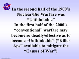 Future Strategic Issues, 7/01
In the second half of the 1900’s
Nuclear/Bio Warfare was
“Unthinkable”
In the first half of the 2000’s
“conventional” warfare may
become so deadly/effective as to
become “Unthinkable” (“Killer
Aps” available to mitigate the
“Causes of War”)
 