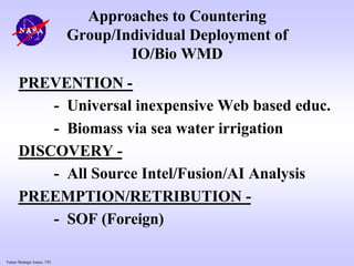 Future Strategic Issues, 7/01
Approaches to Countering
Group/Individual Deployment of
IO/Bio WMD
PREVENTION -
- Universal inexpensive Web based educ.
- Biomass via sea water irrigation
DISCOVERY -
- All Source Intel/Fusion/AI Analysis
PREEMPTION/RETRIBUTION -
- SOF (Foreign)
 
