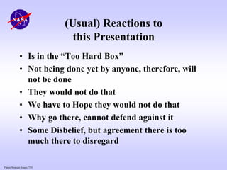 Future Strategic Issues, 7/01
(Usual) Reactions to
this Presentation
• Is in the “Too Hard Box”
• Not being done yet by anyone, therefore, will
not be done
• They would not do that
• We have to Hope they would not do that
• Why go there, cannot defend against it
• Some Disbelief, but agreement there is too
much there to disregard
 