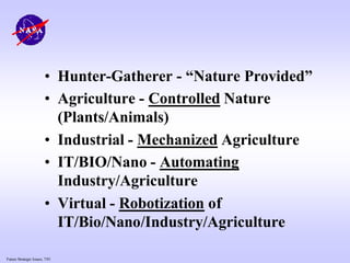 Future Strategic Issues, 7/01
• Hunter-Gatherer - “Nature Provided”
• Agriculture - Controlled Nature
(Plants/Animals)
• Industrial - Mechanized Agriculture
• IT/BIO/Nano - Automating
Industry/Agriculture
• Virtual - Robotization of
IT/Bio/Nano/Industry/Agriculture
 