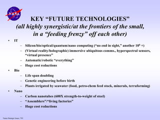 Future Strategic Issues, 7/01
KEY “FUTURE TECHNOLOGIES”
(all highly synergistic/at the frontiers of the small,
in a “feeding frenzy” off each other)
• IT
– Silicon/bio/optical/quantum/nano computing (“no end in sight,” another 106 +)
– (Virtual reality/holographic) immersive ubiquitous comms., hyperspectral sensors,
“virtual presence”
– Automatic/robotic “everything”
– Huge cost reductions
• Bio
– Life span doubling
– Genetic engineering before birth
– Plants irrigated by seawater (food, petro-chem feed stock, minerals, terraforming)
• Nano
– Carbon nanotubes (600X strength-to-weight of steel)
– “Assemblers”/“living factories”
– Huge cost reductions
 