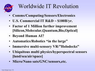 Future Strategic Issues, 7/01
Worldwide IT Revolution
• Comms/Computing/Sensors/Electronics
• U.S. Commercial IT R&D ~ $100B/yr.
• Factor of 1 Million further improvement
[Silicon,Molecular,Quantum,Bio,Optical]
• Beyond Human AI?
• Automatics/Robotics “in the large”
• Immersive multi-sensory VR/”Holodecks”
• Ubiquitous multi physics/hyperspectral sensors
[land/sea/air/space]
• Micro/Nano sats/GNC/sensors,etc.
 