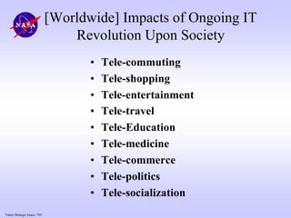 Future Strategic Issues, 7/01
[Worldwide] Impacts of Ongoing IT
Revolution Upon Society
• Tele-commuting
• Tele-shopping
• Tele-entertainment
• Tele-travel
• Tele-Education
• Tele-medicine
• Tele-commerce
• Tele-politics
• Tele-socialization
 
