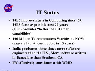 Future Strategic Issues, 7/01
IT Status
• 10E6 improvements in Computing since ‘59,
10E8 further possible next 30 years
(10E3 provides “better than Human”
capabilities)
• 100 Million Telecommuters Worldwide NOW
(expected to at least double in 15 years)
• India graduates three times more software
engineers than the U.S., More software written
in Bangalore than Southern CA
• IW effectively constitutes a 4th WMD
 