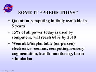 Future Strategic Issues, 7/01
SOME IT “PREDICTIONS”
• Quantum computing initially available in
5 years
• 15% of all power today is used by
computers, will reach 60% by 2010
• Wearable/implantable (on-person)
electronics--comms, computing, sensory
augmentation, health monitoring, brain
stimulation
 