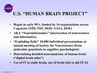 Future Strategic Issues, 7/01
U.S. “HUMAN BRAIN PROJECT”
• Begun in early 90’s, funded by 16 organizations across
5 agencies (NIH, NSF, DOD, NASA, DOE)
• AKA “Neuroinformatics” (intersection of neuroscience
and informatics)
• “Exploding field;” 10,000 individual presentations at
annual meeting of Society for Neuroscience (from
molecular geneticists to cognitive psychologists)
• Determining detailed neuroanatomy of human brain
(“digital brain atlas”)
• Use of IT to study brain, use of brain info to aid IT/AI
 