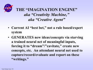 Future Strategic Issues, 7/01
THE “IMAGINATION ENGINE”
aka “Creativity Machine,”
aka “Creative Agent”
• Current AI “best bet,” not a rule based/expert
system
• GENERATES new ideas/concepts via starving
a trained neural net of meaningful inputs,
forcing it to “dream”/”cavitate,” create new
concepts, etc. An attendant neural net used to
capture/record/evaluate and report on these
“writings.”
 