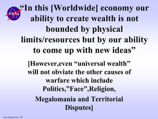 Future Strategic Issues, 7/01
“In this [Worldwide] economy our
ability to create wealth is not
bounded by physical
limits/resources but by our ability
to come up with new ideas”
[However,even “universal wealth”
will not obviate the other causes of
warfare which include
Politics,”Face”,Religion,
Megalomania and Territorial
Disputes]
 