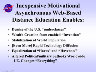 Future Strategic Issues, 7/01
Inexpensive Motivational
Asynchronous Web-Based
Distance Education Enables:
• Demise of the U.S. “underclasses”
• Wealth Creation from enabled “Invention”
• Stabilization of World Population
• [Even More] Rapid Technology Diffusion
• Equalization of “Haves” and “Havenots”
• Altered Political/military outlooks Worldwide
- I.E. Changes “Everything”
 