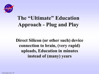 Future Strategic Issues, 7/01
The “Ultimate” Education
Approach - Plug and Play
Direct Silicon (or other such) device
connection to brain, (very rapid)
uploads, Education in minutes
instead of (many) years
 