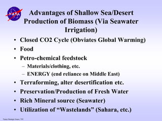 Future Strategic Issues, 7/01
Advantages of Shallow Sea/Desert
Production of Biomass (Via Seawater
Irrigation)
• Closed CO2 Cycle (Obviates Global Warming)
• Food
• Petro-chemical feedstock
– Materials/clothing, etc.
– ENERGY (end reliance on Middle East)
• Terraforming, alter desertification etc.
• Preservation/Production of Fresh Water
• Rich Mineral source (Seawater)
• Utilization of “Wastelands” (Sahara, etc.)
 
