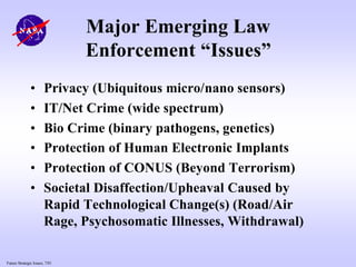 Future Strategic Issues, 7/01
Major Emerging Law
Enforcement “Issues”
• Privacy (Ubiquitous micro/nano sensors)
• IT/Net Crime (wide spectrum)
• Bio Crime (binary pathogens, genetics)
• Protection of Human Electronic Implants
• Protection of CONUS (Beyond Terrorism)
• Societal Disaffection/Upheaval Caused by
Rapid Technological Change(s) (Road/Air
Rage, Psychosomatic Illnesses, Withdrawal)
 