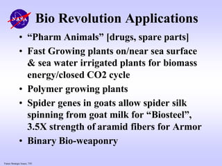 Future Strategic Issues, 7/01
Bio Revolution Applications
• “Pharm Animals” [drugs, spare parts]
• Fast Growing plants on/near sea surface
& sea water irrigated plants for biomass
energy/closed CO2 cycle
• Polymer growing plants
• Spider genes in goats allow spider silk
spinning from goat milk for “Biosteel”,
3.5X strength of aramid fibers for Armor
• Binary Bio-weaponry
 