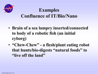 Future Strategic Issues, 7/01
Examples
Confluence of IT/Bio/Nano
• Brain of a sea lampry inserted/connected
to body of a robotic fish (an initial
cyborg)
• “Chew-Chew” - a flesh/plant eating robot
that hunts/bio-digests “natural foods” to
“live off the land”
 