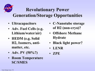 Future Strategic Issues, 7/01
Revolutionary Power
Generation/Storage Opportunities
• Ultracapacitors
• Adv. Fuel Cells (e.g.
Lithium/water/air)
• HEDM (e.g. Solid
H2, Isomers, anti-
matter, etc.
• Adv. PV (50%?)
• Room Temperature
SC/SMES
• C-Nanotube storage
of H2 (non-cryo)?
• Offshore Methane
Hydrate
• Black light power?
• LENR
• ZPE
 