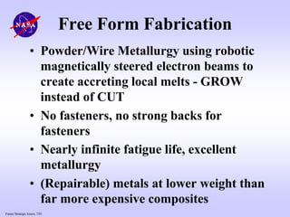 Future Strategic Issues, 7/01
Free Form Fabrication
• Powder/Wire Metallurgy using robotic
magnetically steered electron beams to
create accreting local melts - GROW
instead of CUT
• No fasteners, no strong backs for
fasteners
• Nearly infinite fatigue life, excellent
metallurgy
• (Repairable) metals at lower weight than
far more expensive composites
 