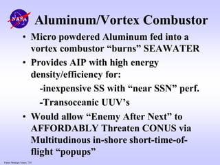 Future Strategic Issues, 7/01
Aluminum/Vortex Combustor
• Micro powdered Aluminum fed into a
vortex combustor “burns” SEAWATER
• Provides AIP with high energy
density/efficiency for:
-inexpensive SS with “near SSN” perf.
-Transoceanic UUV’s
• Would allow “Enemy After Next” to
AFFORDABLY Threaten CONUS via
Multitudinous in-shore short-time-of-
flight “popups”
 