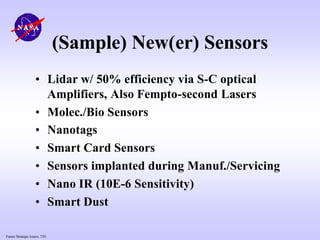 Future Strategic Issues, 7/01
(Sample) New(er) Sensors
• Lidar w/ 50% efficiency via S-C optical
Amplifiers, Also Fempto-second Lasers
• Molec./Bio Sensors
• Nanotags
• Smart Card Sensors
• Sensors implanted during Manuf./Servicing
• Nano IR (10E-6 Sensitivity)
• Smart Dust
 