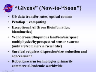 Future Strategic Issues, 7/01
“Givens” (Now-to-“Soon”)
• Gb data transfer rates, optical comms
• Petaflop + computing
• Exceptional AI (from Bioinfomatics,
biomimetics)
• Wonderous/Ubiquitous land/sea/air/space
multiphysics/hyperspectral sensor swarms
(military/commercial/scientific)
• Survival requires dispersion/size reduction and
concealment
• Robotic/swarm technologies primarily
commercial/endemic worldwide
 
