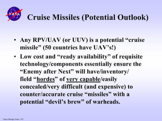 Future Strategic Issues, 7/01
Cruise Missiles (Potential Outlook)
• Any RPV/UAV (or UUV) is a potential “cruise
missile” (50 countries have UAV’s!)
• Low cost and “ready availability” of requisite
technology/components essentially ensure the
“Enemy after Next” will have/inventory/
field “hordes” of very capable/easily
concealed/very difficult (and expensive) to
counter/accurate cruise “missiles” with a
potential “devil’s brew” of warheads.
 