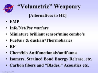 Future Strategic Issues, 7/01
“Volumetric” Weaponry
[Alternatives to HE]
• EMP
• Info/Net/Psy warfare
• Miniature brilliant sensor/mine combo’s
• Fuel/air & dust/air/Thermobarics
• RF
• Chem/bio Antifunctionals/antifauna
• Isomers, Strained Bond Energy Release, etc.
• Carbon fibers and “Blades,” Acoustics etc.
 