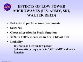 Future Strategic Issues, 7/01
EFFECTS OF LOW POWER
MICROWAVES (U.S. ARMY, SRI,
WALTER REED)
• Behavioral performance decrements
• Seizures
• Gross alteration in brain function
• 30% to 100% increases in brain blood flow
• Lethality
– Interactions between low power
(microwatts per sq. cm./.4 to 3 GHz) MW and brain
function
 