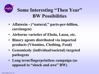 Future Strategic Issues, 7/01
Some Interesting “Then Year”
BW Possibilities
• Aflatoxin - (“natural,” parts-per-billion,
carcinogen)
• Airborne varieties of Ebola, Lassa, etc.
• Binary agents distributed via imported
products (Vitamins, Clothing, Food)
• Genomicaly (individual/societal) targeted
pathogens
• Long term/fingerprintless campaign (as
opposed to “shock and awe” BW)
 
