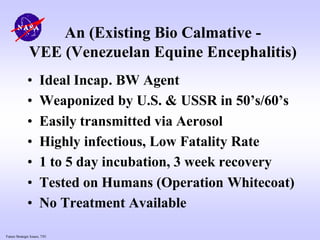 Future Strategic Issues, 7/01
An (Existing Bio Calmative -
VEE (Venezuelan Equine Encephalitis)
• Ideal Incap. BW Agent
• Weaponized by U.S. & USSR in 50’s/60’s
• Easily transmitted via Aerosol
• Highly infectious, Low Fatality Rate
• 1 to 5 day incubation, 3 week recovery
• Tested on Humans (Operation Whitecoat)
• No Treatment Available
 
