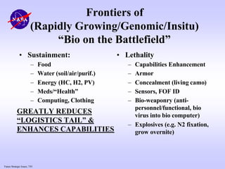 Future Strategic Issues, 7/01
• Sustainment:
– Food
– Water (soil/air/purif.)
– Energy (HC, H2, PV)
– Meds/“Health”
– Computing, Clothing
• Lethality
– Capabilities Enhancement
– Armor
– Concealment (living camo)
– Sensors, FOF ID
– Bio-weaponry (anti-
personnel/functional, bio
virus into bio computer)
– Explosives (e.g. N2 fixation,
grow overnite)
Frontiers of
(Rapidly Growing/Genomic/Insitu)
“Bio on the Battlefield”
GREATLY REDUCES
“LOGISTICS TAIL” &
ENHANCES CAPABILITIES
 