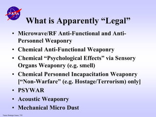 Future Strategic Issues, 7/01
What is Apparently “Legal”
• Microwave/RF Anti-Functional and Anti-
Personnel Weaponry
• Chemical Anti-Functional Weaponry
• Chemical “Psychological Effects” via Sensory
Organs Weaponry (e.g. smell)
• Chemical Personnel Incapacitation Weaponry
[“Non-Warfare” (e.g. Hostage/Terrorism) only]
• PSYWAR
• Acoustic Weaponry
• Mechanical Micro Dust
 