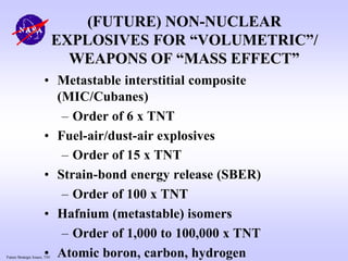 Future Strategic Issues, 7/01
(FUTURE) NON-NUCLEAR
EXPLOSIVES FOR “VOLUMETRIC”/
WEAPONS OF “MASS EFFECT”
• Metastable interstitial composite
(MIC/Cubanes)
– Order of 6 x TNT
• Fuel-air/dust-air explosives
– Order of 15 x TNT
• Strain-bond energy release (SBER)
– Order of 100 x TNT
• Hafnium (metastable) isomers
– Order of 1,000 to 100,000 x TNT
• Atomic boron, carbon, hydrogen
 