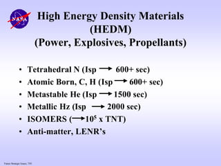 Future Strategic Issues, 7/01
High Energy Density Materials
(HEDM)
(Power, Explosives, Propellants)
• Tetrahedral N (Isp 600+ sec)
• Atomic Born, C, H (Isp 600+ sec)
• Metastable He (Isp 1500 sec)
• Metallic Hz (Isp 2000 sec)
• ISOMERS ( 105 x TNT)
• Anti-matter, LENR’s
 