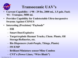 Future Strategic Issues, 7/01
Transoceanic UAV’s
• Current Capability - (‘98 - 29 lbs, 2000 mi., 1.5 gals. Fuel;
‘01 - Transpac, 5000 mi.
• Provides Capability for Undetectable Ultra-inexpensive
Swarms Against CONUS
• Interesting (Precision) “Payloads”
– ISR
– Smart Dust/Explosive
– Target/explode Hazmat Trucks, Chem. Plants, Oil
Storage/Refineries, etc.
– Bio Dispensers (Anti-People, Things, Plants)
– IW/EMP
– Brilliant/Miniature sensor/Mine Combos
– CNT’s (Power Lines, “Wire Blade”)
 
