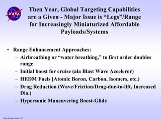 Future Strategic Issues, 7/01
Then Year, Global Targeting Capabilities
are a Given - Major Issue is “Legs”/Range
for Increasingly Miniaturized Affordable
Payloads/Systems
• Range Enhancement Approaches:
– Airbreathing or “water breathing,” to first order doubles
range
– Initial boost for cruise (ala Blast Wave Acceleror)
– HEDM Fuels [Atomic Boron, Carbon, Isomers, etc.)
– Drag Reduction (Wave/Friction/Drag-due-to-lift, Increased
Dia.)
– Hypersonic Maneuvering Boost-Glide
 