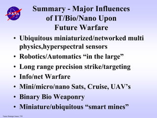 Future Strategic Issues, 7/01
Summary - Major Influences
of IT/Bio/Nano Upon
Future Warfare
• Ubiquitous miniaturized/networked multi
physics,hyperspectral sensors
• Robotics/Automatics “in the large”
• Long range precision strike/targeting
• Info/net Warfare
• Mini/micro/nano Sats, Cruise, UAV’s
• Binary Bio Weaponry
• Miniature/ubiquitous “smart mines”
 