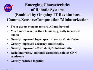 Future Strategic Issues, 7/01
Emerging Characteristics
of Robotic Systems
(Enabled by Ongoing IT Revolutions-
Comms/Sensors/Computation/Miniaturization
• From expert systems toward AI and beyond
• Much more reactive than humans, greatly increased
tempo
• Greatly improved hyperspectral sensors/data fusion
• Greatly improved accuracy and lethality
• Greatly improved affordability/miniaturization
• Redefines “risk,” minimal casualties, salutes CNN
syndrome
• Greatly reduced logistics
 