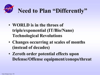 Future Strategic Issues, 7/01
Need to Plan “Differently”
• WORLD is in the throes of
triple/exponential (IT/Bio/Nano)
Technological Revolutions
• Changes occurring at scales of months
(instead of decades)
• Zeroth order potential effects upon
Defense/Offense equipment/conops/threat
 