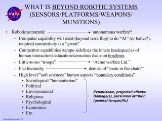 Future Strategic Issues, 7/01
WHAT IS BEYOND ROBOTIC SYSTEMS
(SENSORS/PLATFORMS/WEAPONS/
MUNITIONS)
• Robotic/automatic autonomous warfare?
– Computer capability will exist (beyond terra flop) to do “AI” (or better?),
required connectivity is a “given”
– Competitor capabilities /tempo sidelines the innate inadequacies of
human interactions/education/conscious decision timelines
– Little-to-no “troops” “Acme warfare Ltd.”
– Flat hierarchy demise of “main in the chair?”
– High level/”soft sciences” human aspects “boundary conditions”
• Sociological/”humanitarian”
• Political
• Environmental
• Religious
• Psychological
• Economics
• Etc.
Extent/scale, projected effects/
Damage(s), personnel attrition
(general-to-specific)
 