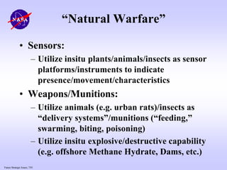 Future Strategic Issues, 7/01
“Natural Warfare”
• Sensors:
– Utilize insitu plants/animals/insects as sensor
platforms/instruments to indicate
presence/movement/characteristics
• Weapons/Munitions:
– Utilize animals (e.g. urban rats)/insects as
“delivery systems”/munitions (“feeding,”
swarming, biting, poisoning)
– Utilize insitu explosive/destructive capability
(e.g. offshore Methane Hydrate, Dams, etc.)
 