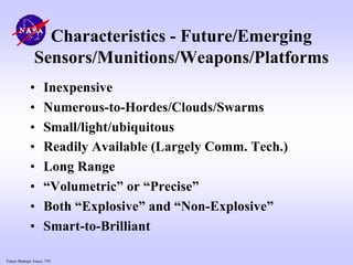Future Strategic Issues, 7/01
Characteristics - Future/Emerging
Sensors/Munitions/Weapons/Platforms
• Inexpensive
• Numerous-to-Hordes/Clouds/Swarms
• Small/light/ubiquitous
• Readily Available (Largely Comm. Tech.)
• Long Range
• “Volumetric” or “Precise”
• Both “Explosive” and “Non-Explosive”
• Smart-to-Brilliant
 