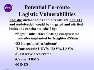 Future Strategic Issues, 7/01
Potential En-route
Logistic Vulnerabilities
Logistic surface ships and aircraft are non-LO
and undefended, could be targeted and attrited
inside the continental shelf by:
-“Eggs” [subsurface floating encapsulated
missiles implanted by freighters/SS/air]
-SS [torps/missiles/subsam]
-Transoceanic UUV’s, UAV’s, USV’s
-Blast wave accelerator
-Cruise, TBM’s
-MINES
 