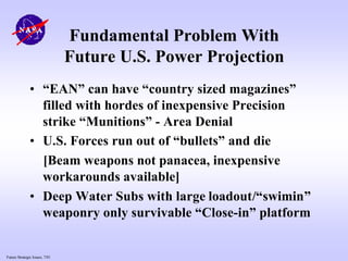 Future Strategic Issues, 7/01
Fundamental Problem With
Future U.S. Power Projection
• “EAN” can have “country sized magazines”
filled with hordes of inexpensive Precision
strike “Munitions” - Area Denial
• U.S. Forces run out of “bullets” and die
[Beam weapons not panacea, inexpensive
workarounds available]
• Deep Water Subs with large loadout/“swimin”
weaponry only survivable “Close-in” platform
 
