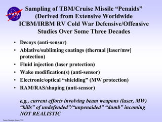Future Strategic Issues, 7/01
Sampling of TBM/Cruise Missile “Penaids”
(Derived from Extensive Worldwide
ICBM/IRBM RV Cold War Defensive/Offensive
Studies Over Some Three Decades
• Decoys (anti-sensor)
• Ablative/subliming coatings (thermal [laser/mw]
protection)
• Fluid injection (laser protection)
• Wake modification(s) (anti-sensor)
• Electronic/optical “shielding” (MW protection)
• RAM/RAS/shaping (anti-sensor)
e.g., current efforts involving beam weapons (laser, MW)
“kills” of undefended”/“unpenaided” “dumb” incoming
NOT REALISTIC
 