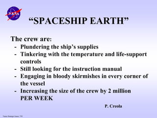 Future Strategic Issues, 7/01
“SPACESHIP EARTH”
The crew are:
- Plundering the ship’s supplies
- Tinkering with the temperature and life-support
controls
- Still looking for the instruction manual
- Engaging in bloody skirmishes in every corner of
the vessel
- Increasing the size of the crew by 2 million
PER WEEK
P. Creola
 