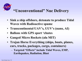 Future Strategic Issues, 7/01
“Unconventional” Nuc Delivery
• Sink a ship offshore, detonate to produce Tidal
Waves with Radioactive spume
• Transcontinental UAV’s, UUV’s (nano, AI)
• Ballons with GPS sport ‘chutes
• Ganged Micro Rockets (ala MIT)
• Trojan Horse Everything (ships, boats, planes,
cars, trucks, packages, cargo, containers)
– Targeted “Effects” include Tidal Waves, EMP,
Earthquakes, Radiation, Blast
 